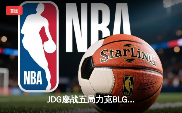 JDG鏖战五局力克BLG，LPL春季赛决赛上演经典对决