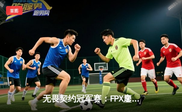 无畏契约冠军赛：FPX鏖战五局力克EDG，勇夺上海大师赛门票