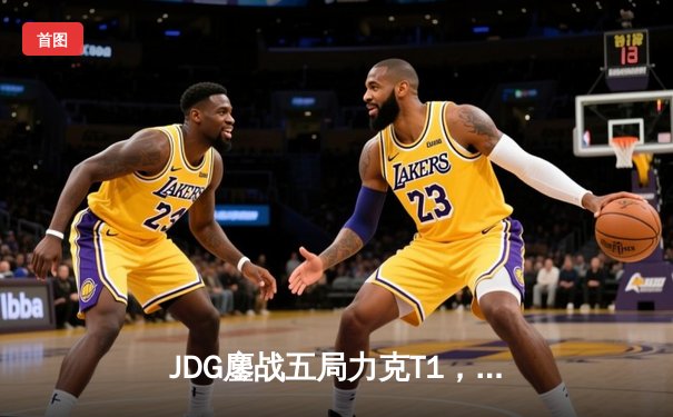 JDG鏖战五局力克T1，369神兵天降锁定LPL赛区MSI决赛席位