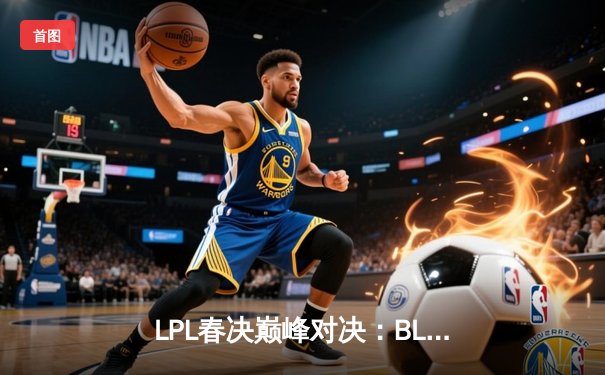 LPL春决巅峰对决：BLG鏖战五局力克TES，Bin超神贾克斯锁定FMVP
