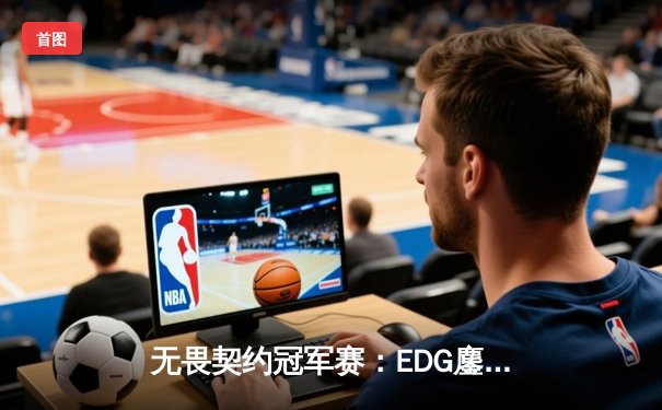 无畏契约冠军赛：EDG鏖战五局力克TE，康康关键局五杀锁定全球八强席位