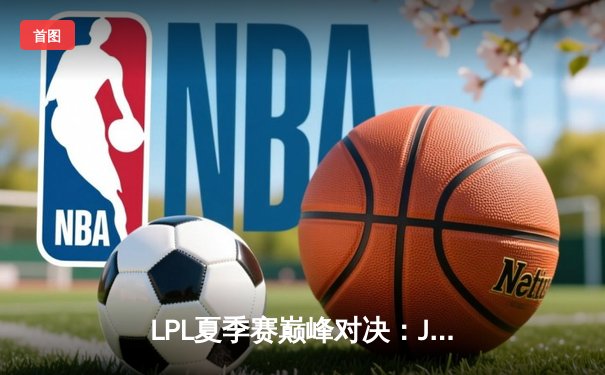 LPL夏季赛巅峰对决：JDG鏖战五局力克TES，Kanavi盲僧主宰决胜局